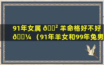 91年女属 🌲 羊命格好不好 🌼 （91年羊女和99年兔男相配吗）